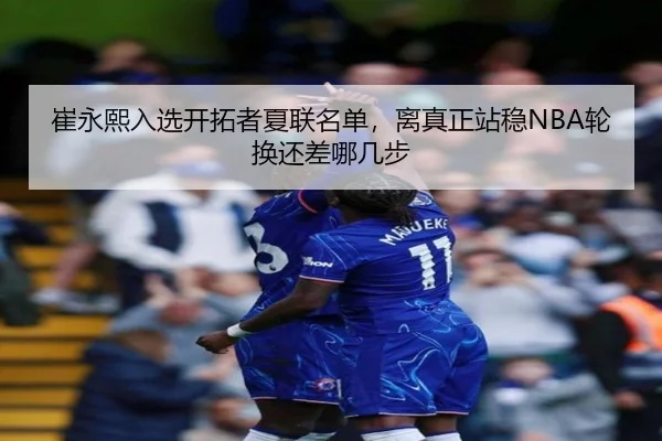 崔永熙入选开拓者夏联名单，离真正站稳NBA轮换还差哪几步